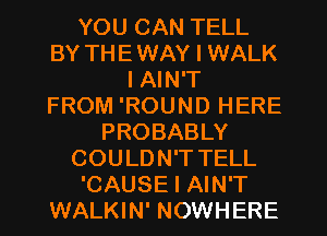 YOU CAN TELL
BY THE WAY I WALK
I AIN'T
FROM 'ROUND HERE
PROBABLY
COULDN'T TELL
'CAUSE I AIN'T
WALKIN' NOWHERE
