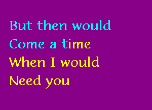 But then would
Come a time

When I would
Need you