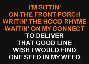 I'M SITI'IN'

ON THE FRONT PORCH
WRITIN'THE HOOD RHYME
WAITIN' ON MY CONNECT

TO DELIVER
THAT GOOD LINE
WISH IWOULD FIND
ONE SEED IN MYWEED