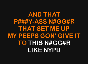 AND THAT
PiwiiY-ASS NiiGGfiR
THAT SET ME UP
MY PEEPS GON' GIVE IT
TO THIS NiiGGfiR
LIKE NYPD