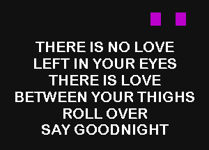 THERE IS NO LOVE
LEFT IN YOUR EYES
THERE IS LOVE
BETWEEN YOURTHIGHS

ROLL OVER
SAY GOODNIGHT