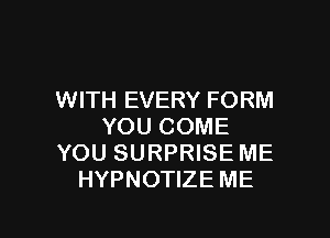 WITH EVERY FORM

YOU COME
YOU SURPRISE ME
HYPNOTIZE ME