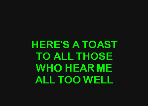 H ERE'S A TOAST

TO ALL THOSE
WHO HEAR ME
ALL TOO WELL