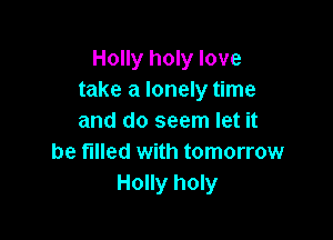 Holly holy love
take a lonely time

and do seem let it
be tilled with tomorrow
Holly holy
