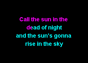 Call the sun in the
dead of night

and the sun's gonna
rise in the sky