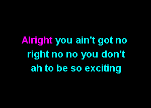 Alright you ain't got no

right no no you don't
ah to be so exciting