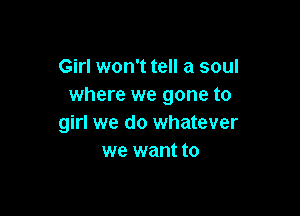 Girl won't tell a soul
where we gone to

girl we do whatever
we want to