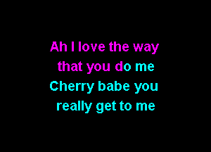 Ah I love the way
that you do me

Cherry babe you
really get to me