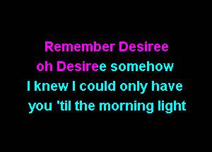 Remember Desiree
oh Desiree somehow

I knew I could only have
you 'til the morning light
