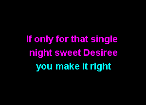 If only for that single

night sweet Desiree
you make it right