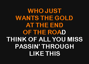 WHOJUST
WANTS THE GOLD
AT THE END
OF THE ROAD
THINK OF ALL YOU MISS
PASSIN'THROUGH
LIKETHIS