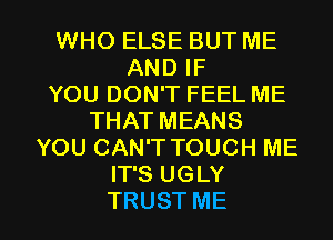 WHO ELSE BUT ME
AND IF
YOU DON'T FEEL ME
THAT MEANS
YOU CAN'T TOUCH ME
IT'S UGLY

TRUST ME I