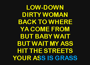 LOW-DOWN
DIRTY WOMAN
BAC K TO WH ERE
YA COME FROM
BUT BABY WAIT
BUT WAIT MY ASS

HIT THE STREETS
YOUR ASS IS GRASS l