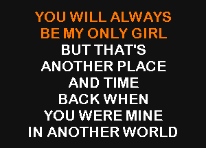 YOU WILL ALWAYS
BE MY ONLY GIRL
BUT THAT'S
ANOTH ER PLACE
AND TIME
BACK WHEN
YOU WERE MINE
IN ANOTHER WORLD