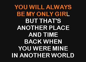 YOU WILL ALWAYS
BE MY ONLY GIRL
BUT THAT'S
ANOTH ER PLACE
AND TIME
BACK WHEN
YOU WERE MINE
IN ANOTHER WORLD