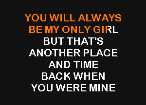 YOU WILL ALWAYS
BE MY ONLY GIRL
BUT THAT'S
ANOTHER PLACE
AND TIME
BACK WHEN

YOU WERE MINE l