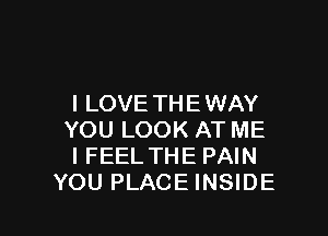 I LOVE TH E WAY

YOU LOOK AT ME
I FEEL THE PAIN
YOU PLACE INSIDE