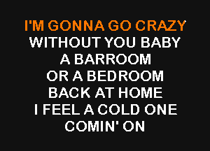 I'M GONNA GO CRAZY
WITHOUT YOU BABY
A BARROOM
OR A BEDROOM
BACK AT HOME
I FEEL A COLD ONE
COMIN' ON