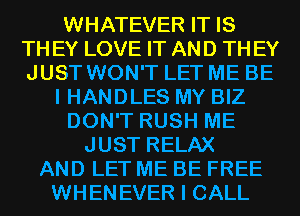 WHATEVER IT IS
TH EY LOVE IT AND TH EY
JUST WON'T LET ME BE
I HANDLES MY BIZ
DON'T RUSH ME
JUST RELAX
AND LET ME BE FREE
WHENEVER I CALL