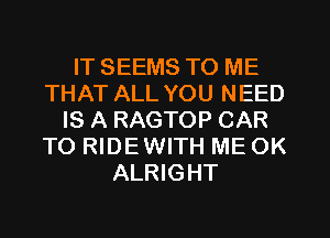 IT SEEMS TO ME
THAT ALL YOU NEED
IS A RAGTOP CAR
TO RIDEWITH ME OK
ALRIGHT