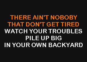 THERE AIN'T NOBOBY
THAT DON'TGET TIRED
WATCH YOUR TROUBLES
PILE UP BIG
IN YOUR OWN BACKYARD