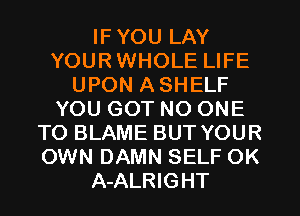 IF YOU LAY
YOUR WHOLE LIFE
UPON A SHELF
YOU GOT NO ONE
TO BLAME BUT YOUR
OWN DAMN SELF OK
A-ALRIGHT