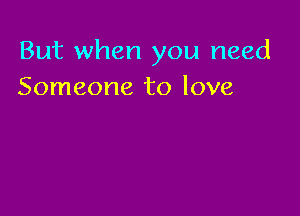 But when you need
Someone to love