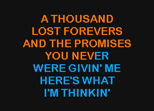 ATHOUSAND
LOST FOREVERS
AND THE PROMISES
YOU NEVER
WERE GIVIN' ME
HERE'S WHAT
I'M THINKIN'
