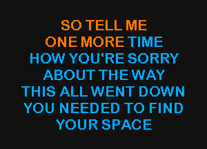 SO TELL ME
ONEMORETIME
HOW YOU'RE SORRY
ABOUT THEWAY
THIS ALLWENT DOWN
YOU NEEDED TO FIND
YOUR SPACE