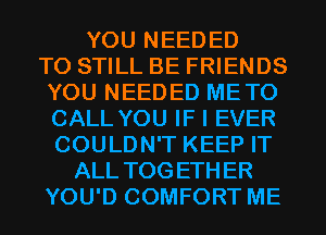 YOU NEEDED
TO STILL BE FRIENDS
YOU NEEDED METO
CALL YOU IF I EVER
COULDN'T KEEP IT
ALL TOGETHER
YOU'D COMFORT ME