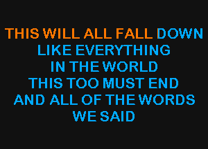 THIS WILL ALL FALL DOWN
LIKE EVERYTHING
IN THEWORLD
THIS T00 MUST END
AND ALL OF THE WORDS
WE SAID