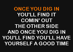 ONCEYOU DIG IN
YOU'LL FIND IT
COMIN' OUT
THEOTHER SIDE
AND ONCEYOU DIG IN
YOU'LL FIND YOU'LL HAVE
YOURSELF A GOOD TIME