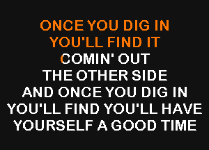 ONCEYOU DIG IN
YOU'LL FIND IT
COMIN' OUT
THEOTHER SIDE
AND ONCEYOU DIG IN
YOU'LL FIND YOU'LL HAVE
YOURSELF A GOOD TIME