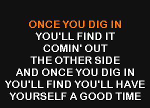 ONCEYOU DIG IN
YOU'LL FIND IT
COMIN' OUT
THEOTHER SIDE
AND ONCEYOU DIG IN
YOU'LL FIND YOU'LL HAVE
YOURSELF A GOOD TIME