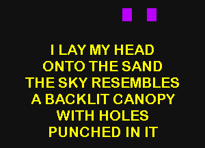I LAY MY HEAD
ONTO THE SAND
THE SKY RESEMBLES
A BACKLIT CANOPY
WITH HOLES
PUNCHED IN IT