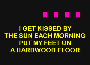 I GET KISSED BY
THE SUN EACH MORNING
PUT MY FEET ON
A HARDWOOD FLOOR