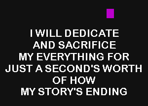 IWILL DEDICATE
AND SACRIFICE
MY EVERYTHING FOR
JUST A SECOND'S WORTH

OF HOW
MY STORY'S ENDING