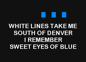 WHITE LINES TAKE ME
SOUTH OF DENVER
I REMEMBER
SWEET EYES 0F BLUE