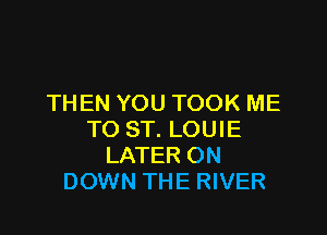 THEN YOU TOOK ME

TO ST. LOUIE
LATER ON
DOWN THE RIVER