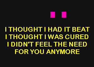 ITHOUGHTI HAD IT BEAT

ITHOUGHT I WAS CURED

I DIDN'T FEEL THE NEED
FOR YOU ANYMORE