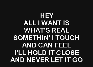 HEY
ALL I WANT IS
WHAT'S REAL
SOMETHIN' I TOUCH
AND CAN FEEL

I'LL HOLD IT CLOSE
AND NEVER LET IT GO l