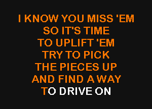 IKNOW YOU MISS 'EM
SO IT'S TIME
TO UPLIFT'EM
TRY TO PICK
THE PIECES UP
AND FIND AWAY

TO DRIVE ON I