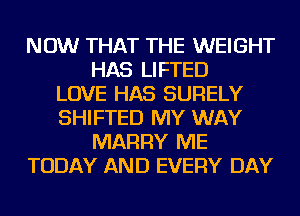 NOW THAT THE WEIGHT
HAS LIFTED
LOVE HAS SURELY
SHIFTED MY WAY
MARRY ME
TODAY AND EVERY DAY