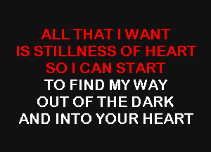 TO FIND MY WAY
OUTOFTHE DARK
AND INTO YOUR HEART