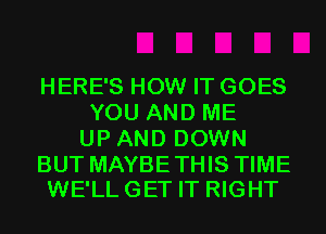 HERE'S HOW IT GOES
YOU AND ME
UP AND DOWN

BUT MAYBE THIS TIME
WE'LL GET IT RIGHT