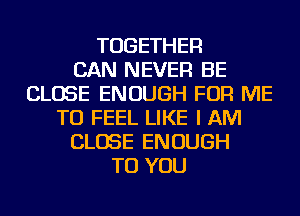 TOGETHER
CAN NEVER BE
CLOSE ENOUGH FOR ME
TO FEEL LIKE I AM
CLOSE ENOUGH
TO YOU