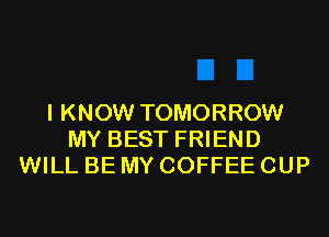 I KNOW TOMORROW
MY BEST FRIEND
WILL BE MY COFFEE CUP