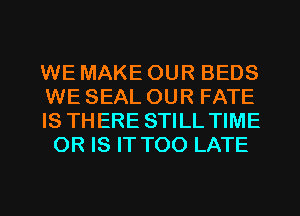 WE MAKE OUR BEDS

WE SEAL OUR FATE

IS THERE STILL TIME
OR IS IT TOO LATE