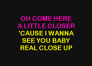 'CAUSE I WANNA
SEE YOU BABY
REAL CLOSE UP