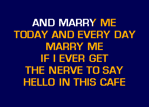 AND MARRY ME
TODAY AND EVERY DAY
MARRY ME
IF I EVER GET
THE NERVE TO SAY
HELLO IN THIS CAFE